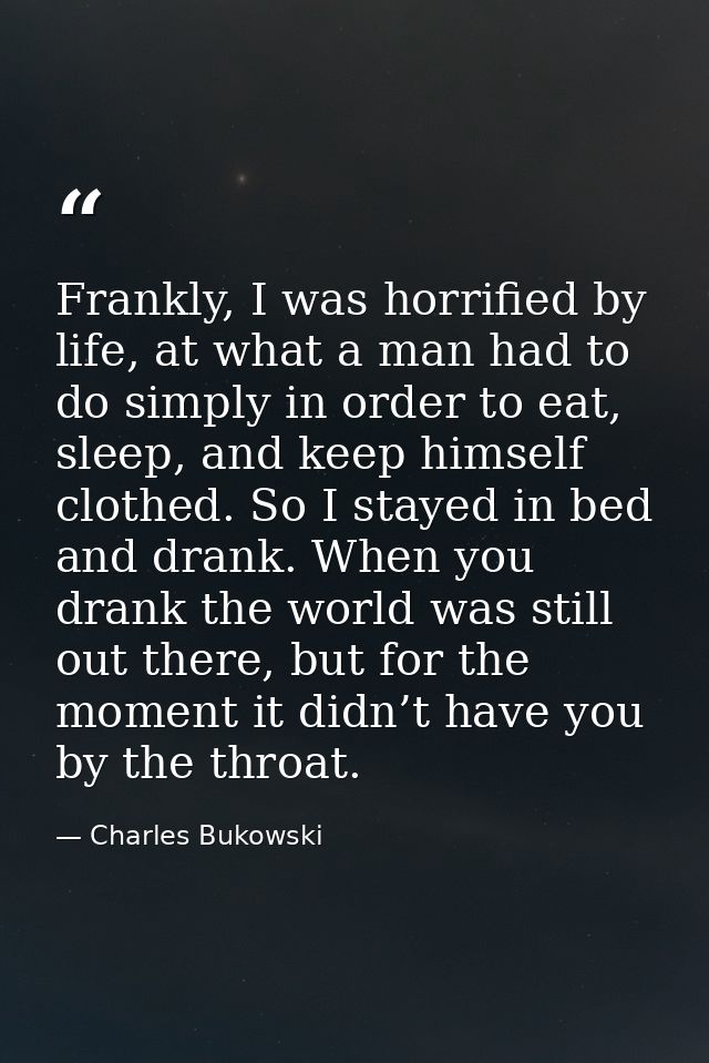 Frankly, I was horrified by life, at what a man had to do simply in order to eat, sleep, and keep himself clothed. So I  — Charles Bukowski