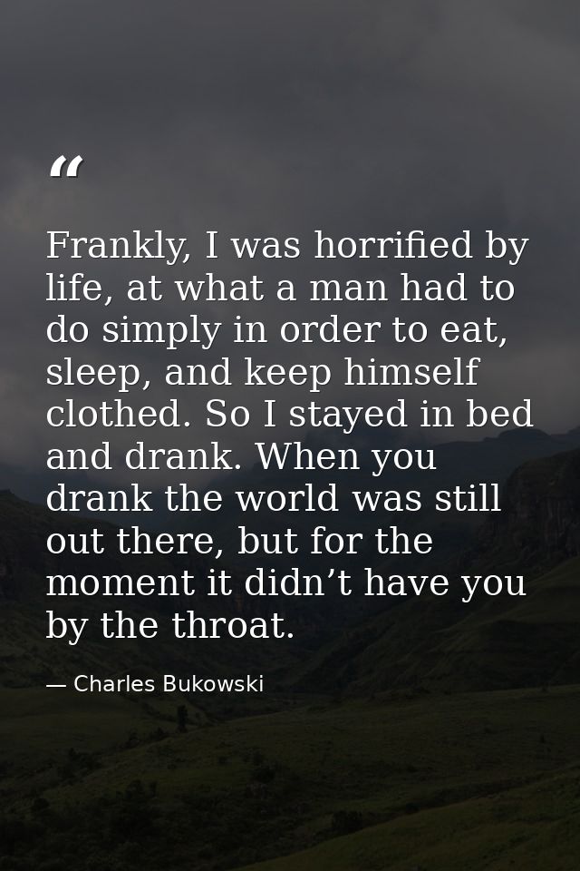 Frankly, I was horrified by life, at what a man had to do simply in order to eat, sleep, and keep himself clothed. So I  — Charles Bukowski
