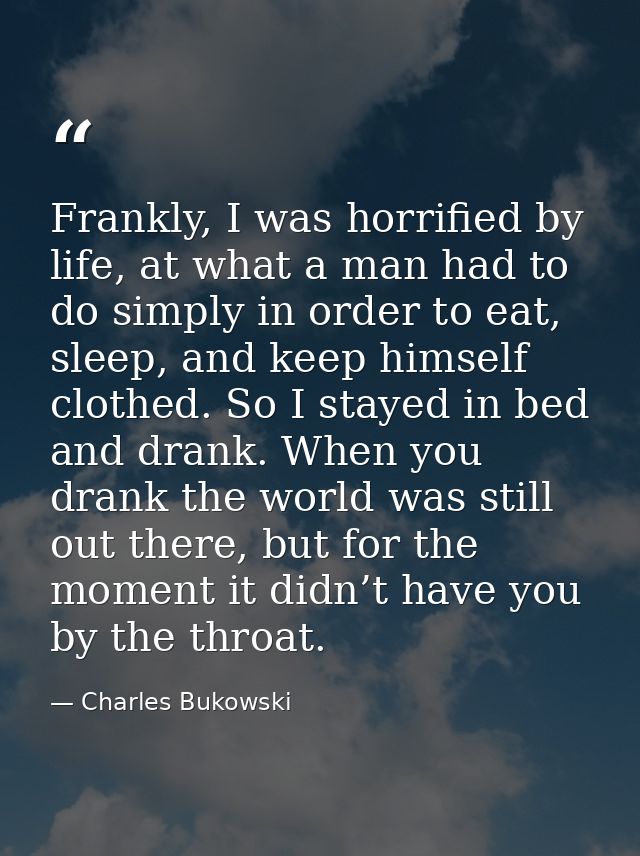 Frankly, I was horrified by life, at what a man had to do simply in order to eat, sleep, and keep himself clothed. So I  — Charles Bukowski