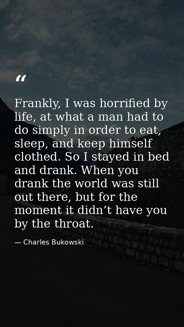 Frankly, I was horrified by life, at what a man had to do simply in order to eat, sleep, and keep himself clothed. So I  — Charles Bukowski