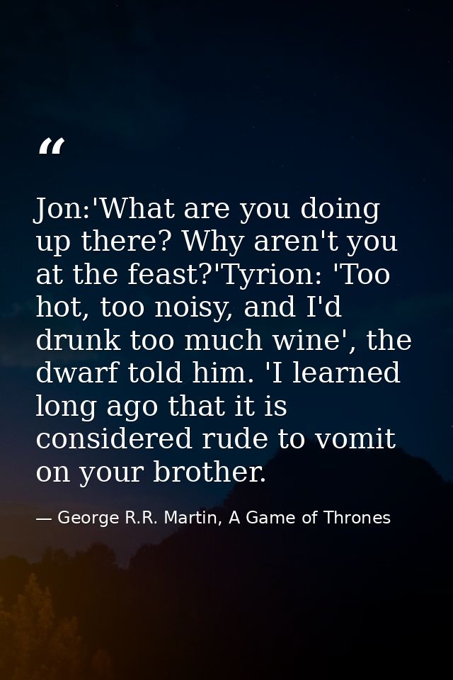 Jon:'What are you doing up there? Why aren't you at the feast?'Tyrion: 'Too hot, too noisy, and I'd drunk too much wine' — George R.R. Martin, A Game of Thrones