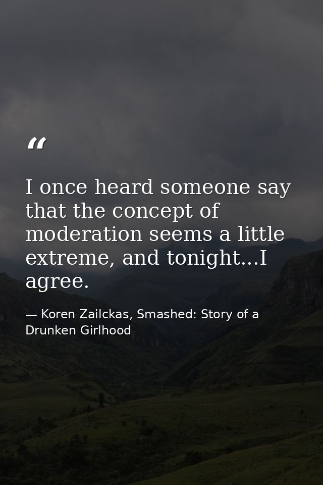 I once heard someone say that the concept of moderation seems a little extreme, and tonight...I agree. — Koren Zailckas, Smashed: Story of a Drunken Girlhood
