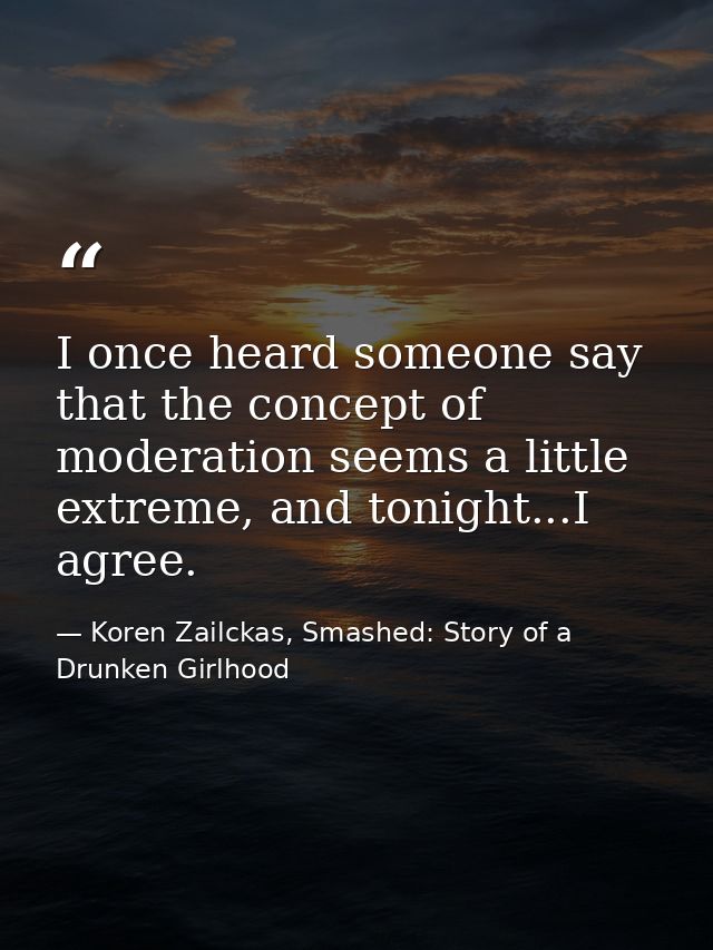 I once heard someone say that the concept of moderation seems a little extreme, and tonight...I agree. — Koren Zailckas, Smashed: Story of a Drunken Girlhood
