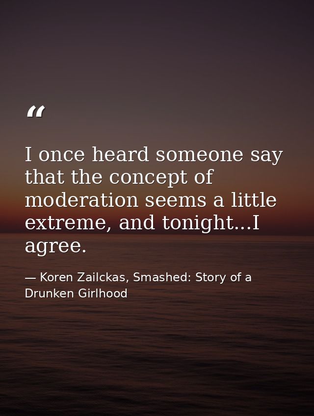 I once heard someone say that the concept of moderation seems a little extreme, and tonight...I agree. — Koren Zailckas, Smashed: Story of a Drunken Girlhood