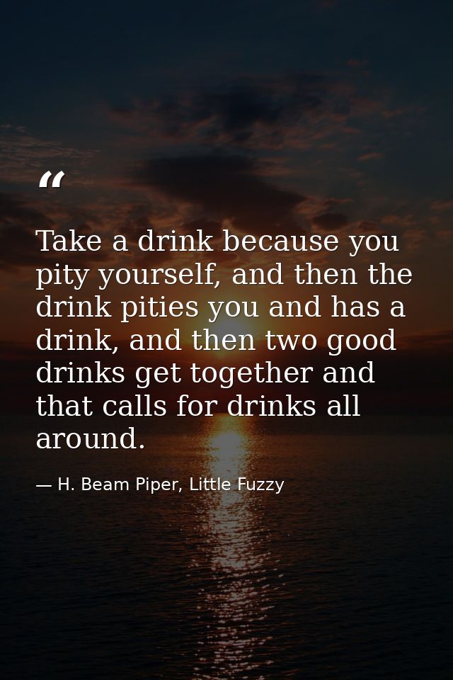 Take a drink because you pity yourself, and then the drink pities you and has a drink, and then two good drinks get toge — H. Beam Piper, Little Fuzzy