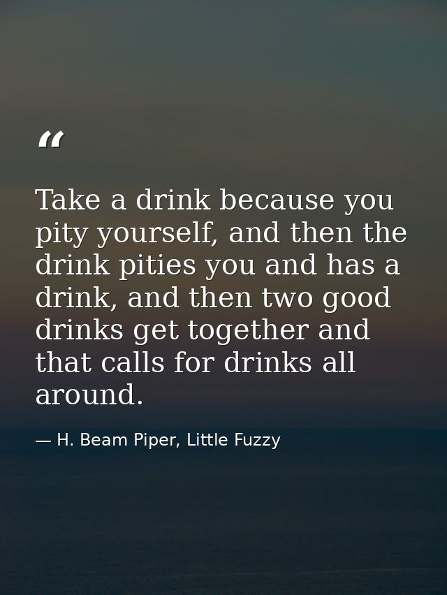 Take a drink because you pity yourself, and then the drink pities you and has a drink, and then two good drinks get toge — H. Beam Piper, Little Fuzzy