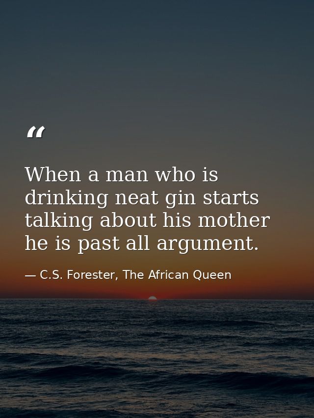 When a man who is drinking neat gin starts talking about his mother he is past all argument. — C.S. Forester, The African Queen
