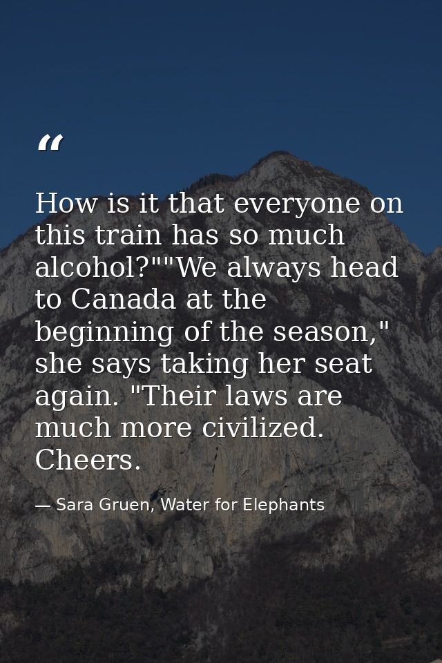 How is it that everyone on this train has so much alcohol?""We always head to Canada at the beginning of the season," sh — Sara Gruen, Water for Elephants