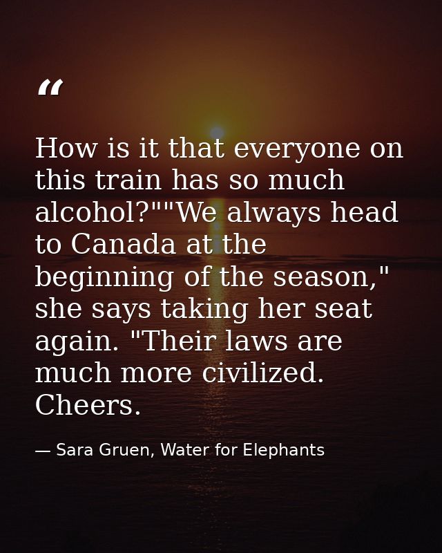 How is it that everyone on this train has so much alcohol?""We always head to Canada at the beginning of the season," sh — Sara Gruen, Water for Elephants