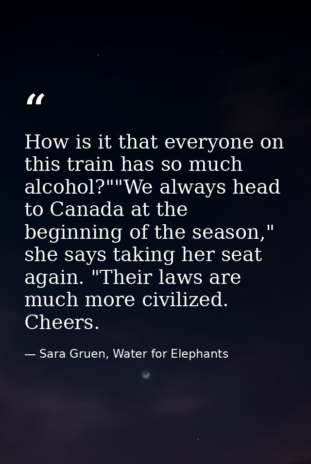 How is it that everyone on this train has so much alcohol?""We always head to Canada at the beginning of the season," sh — Sara Gruen, Water for Elephants