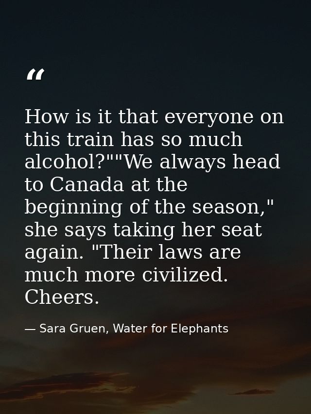 How is it that everyone on this train has so much alcohol?""We always head to Canada at the beginning of the season," sh — Sara Gruen, Water for Elephants