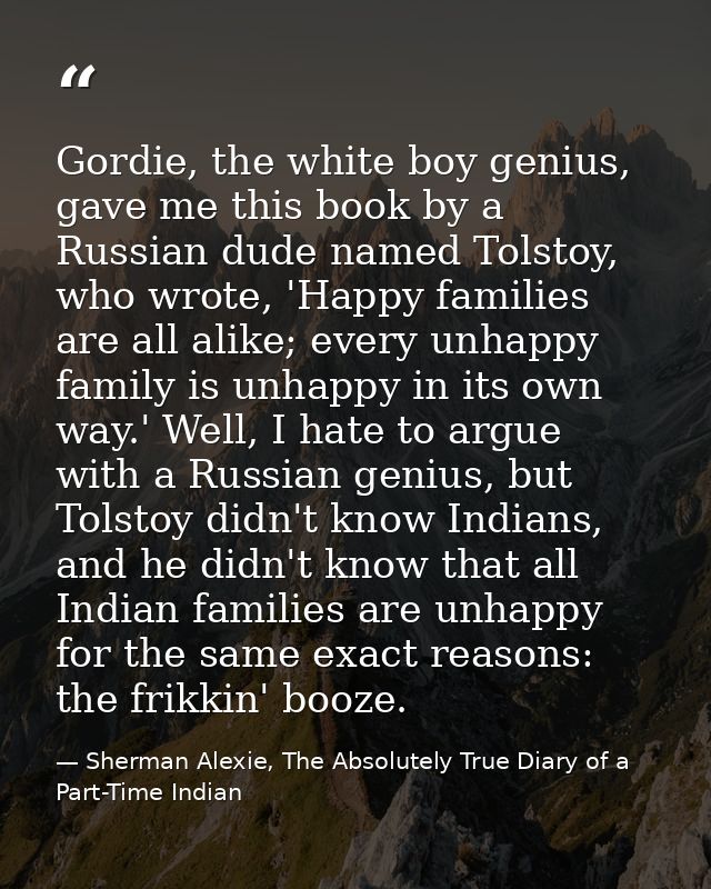 Gordie, the white boy genius, gave me this book by a Russian dude named Tolstoy, who wrote, 'Happy families are all alik — Sherman Alexie, The Absolutely True Diary of a Part-Time Indian