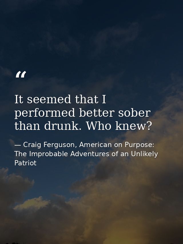 It seemed that I performed better sober than drunk. Who knew? — Craig Ferguson, American on Purpose: The Improbable Adventures of an Unlikely Patriot