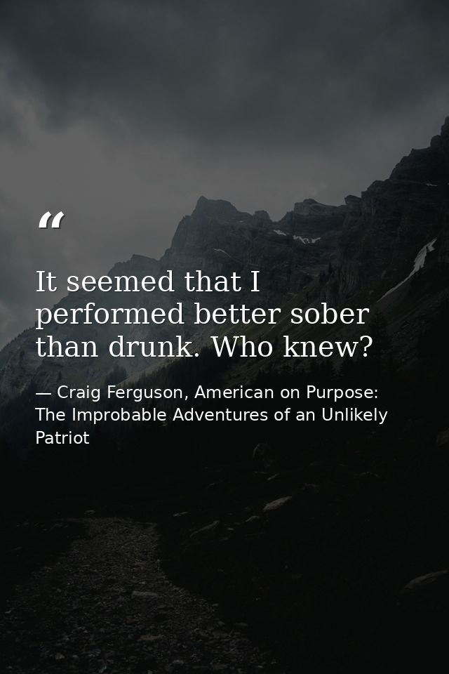 It seemed that I performed better sober than drunk. Who knew? — Craig Ferguson, American on Purpose: The Improbable Adventures of an Unlikely Patriot