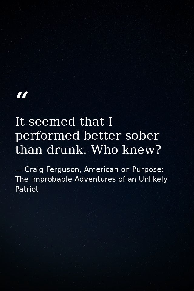 It seemed that I performed better sober than drunk. Who knew? — Craig Ferguson, American on Purpose: The Improbable Adventures of an Unlikely Patriot