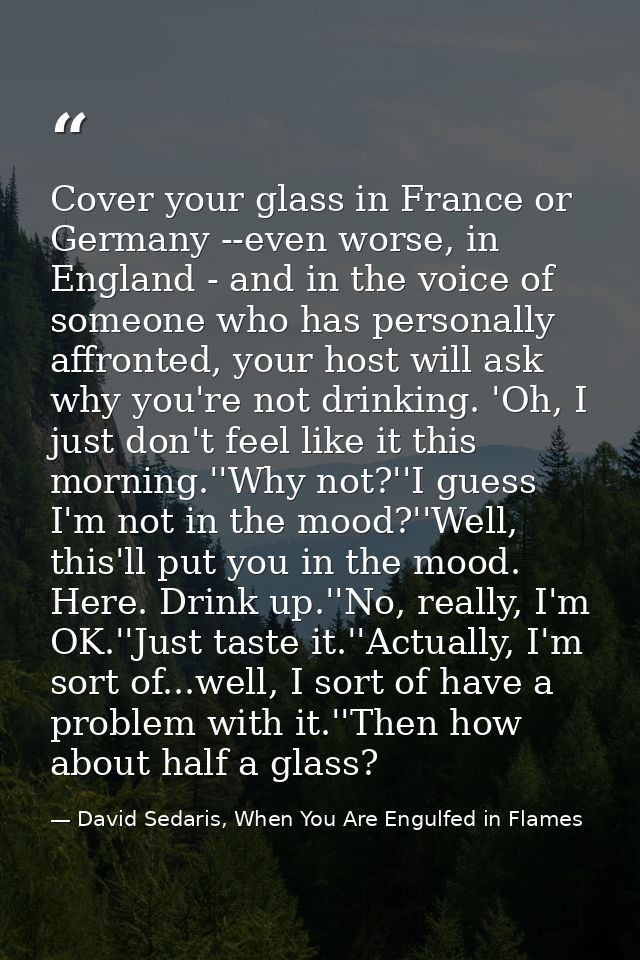 Cover your glass in France or Germany --even worse, in England - and in the voice of someone who has personally affronte — David Sedaris, When You Are Engulfed in Flames
