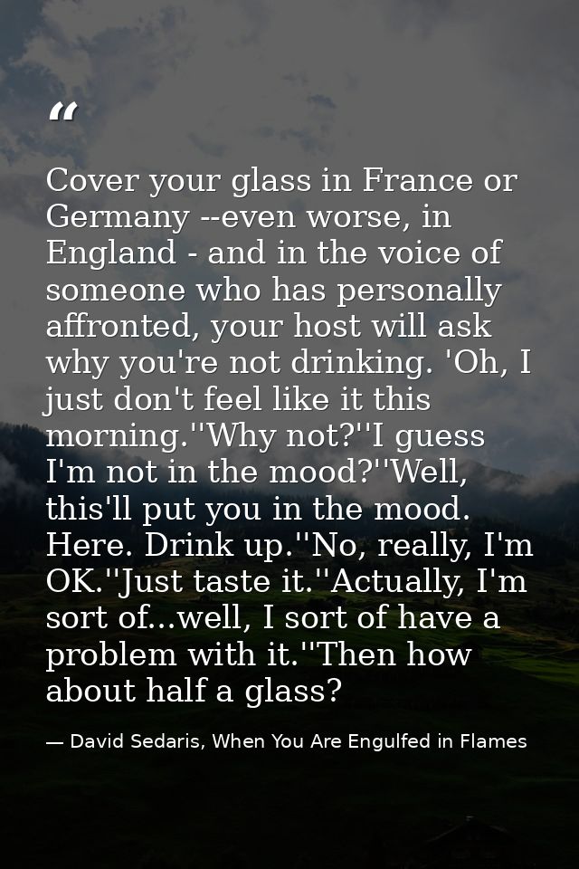Cover your glass in France or Germany --even worse, in England - and in the voice of someone who has personally affronte — David Sedaris, When You Are Engulfed in Flames