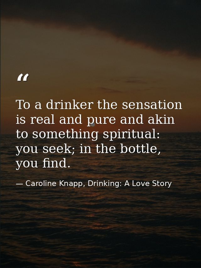 To a drinker the sensation is real and pure and akin to something spiritual: you seek; in the bottle, you find. — Caroline Knapp, Drinking: A Love Story