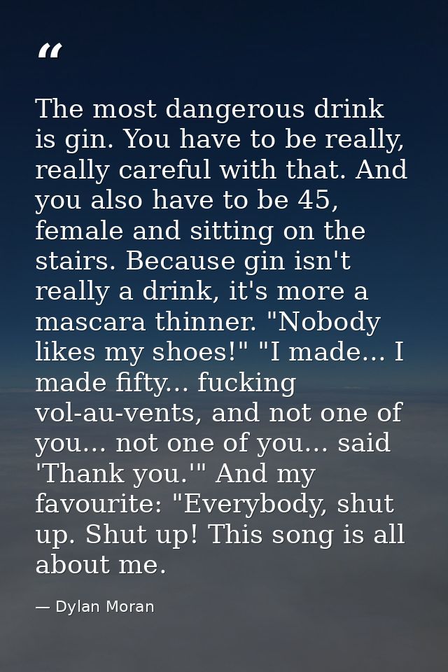 The most dangerous drink is gin. You have to be really, really careful with that. And you also have to be 45, female and — Dylan Moran