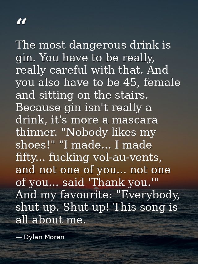 The most dangerous drink is gin. You have to be really, really careful with that. And you also have to be 45, female and — Dylan Moran