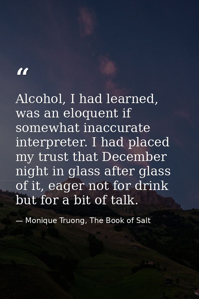 Alcohol, I had learned, was an eloquent if somewhat inaccurate interpreter. I had placed my trust that December night in — Monique Truong, The Book of Salt
