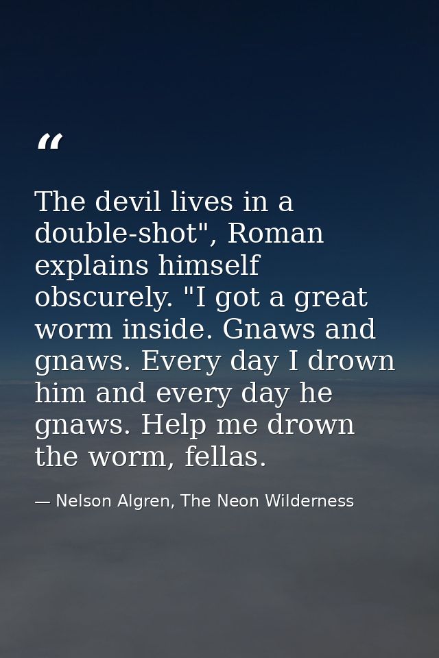 The devil lives in a double-shot", Roman explains himself obscurely. "I got a great worm inside. Gnaws and gnaws. Every  — Nelson Algren, The Neon Wilderness