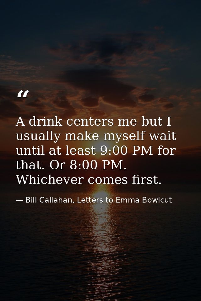A drink centers me but I usually make myself wait until at least 9:00 PM for that. Or 8:00 PM. Whichever comes first. — Bill Callahan, Letters to Emma Bowlcut