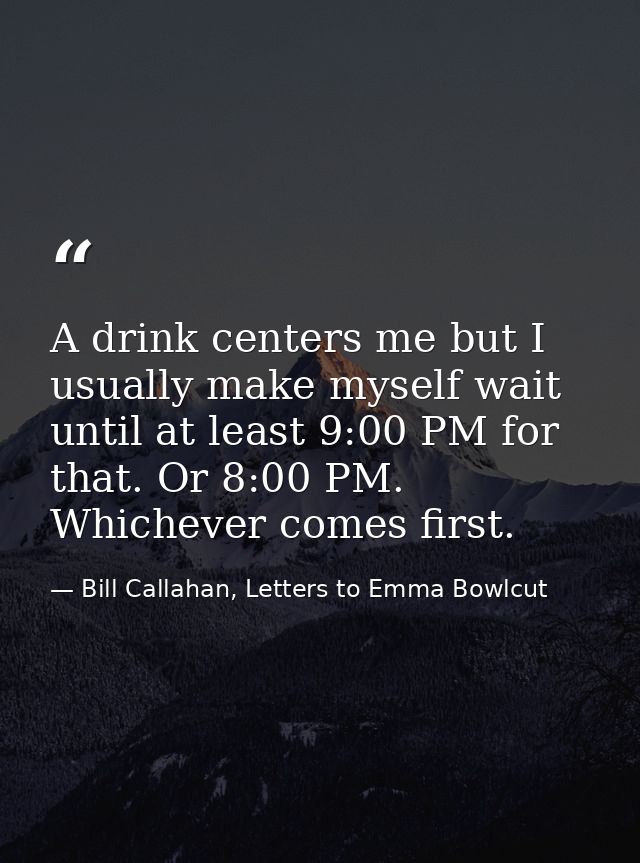 A drink centers me but I usually make myself wait until at least 9:00 PM for that. Or 8:00 PM. Whichever comes first. — Bill Callahan, Letters to Emma Bowlcut