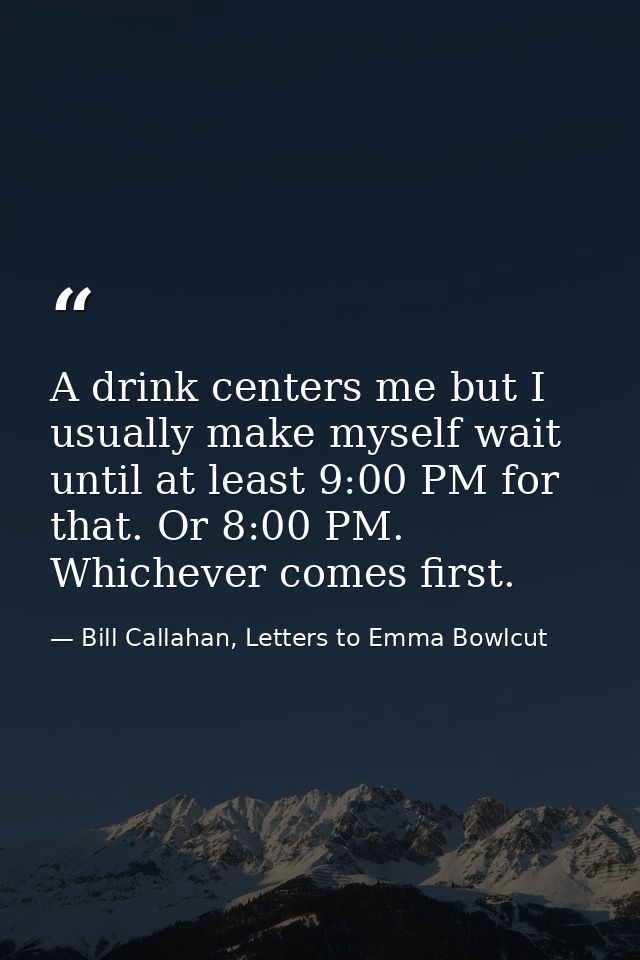 A drink centers me but I usually make myself wait until at least 9:00 PM for that. Or 8:00 PM. Whichever comes first. — Bill Callahan, Letters to Emma Bowlcut
