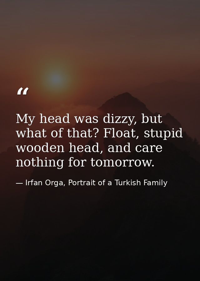 My head was dizzy, but what of that? Float, stupid wooden head, and care nothing for tomorrow. — Irfan Orga, Portrait of a Turkish Family