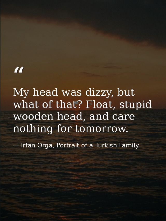My head was dizzy, but what of that? Float, stupid wooden head, and care nothing for tomorrow. — Irfan Orga, Portrait of a Turkish Family