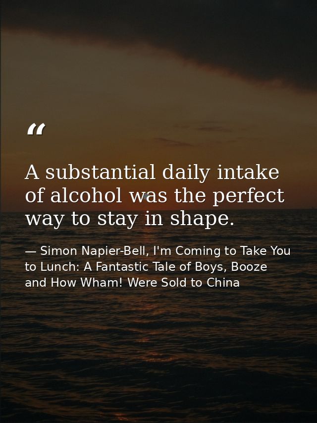 A substantial daily intake of alcohol was the perfect way to stay in shape. — Simon Napier-Bell, I'm Coming to Take You to Lunch: A Fantastic Tale of Boys, Booze and How Wham! Were Sold to China