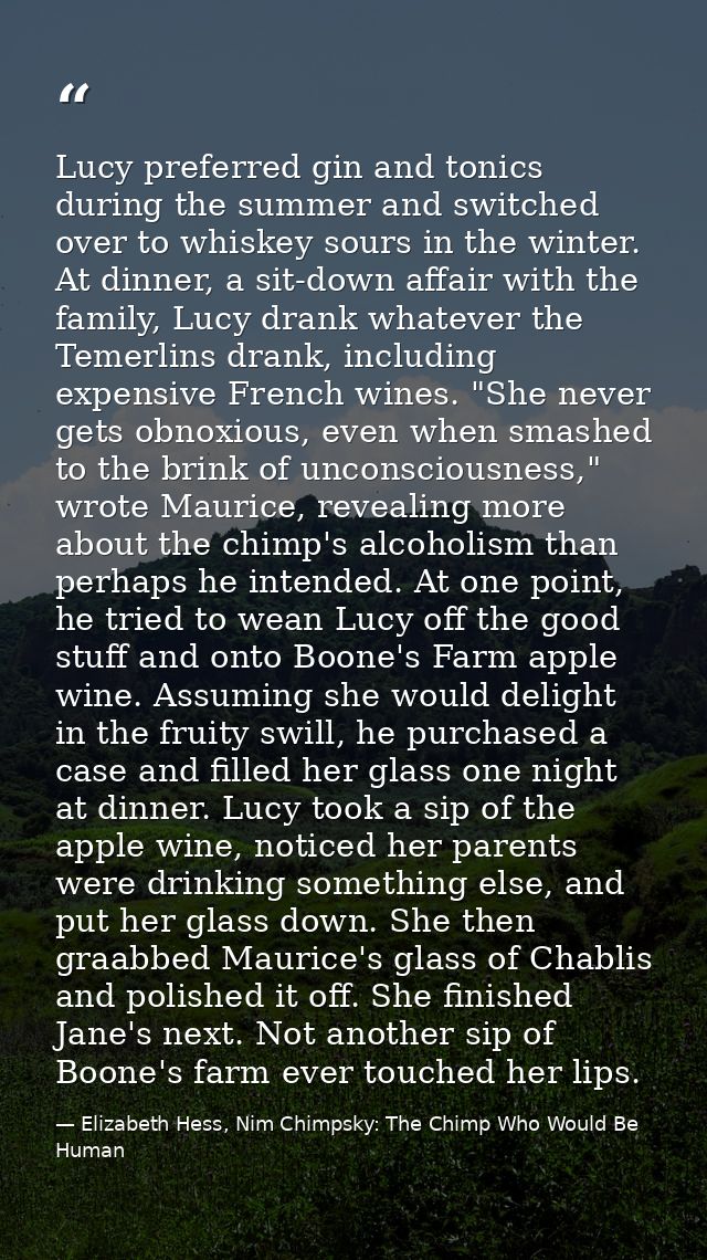 Lucy preferred gin and tonics during the summer and switched over to whiskey sours in the winter. At dinner, a sit-down  — Elizabeth Hess, Nim Chimpsky: The Chimp Who Would Be Human