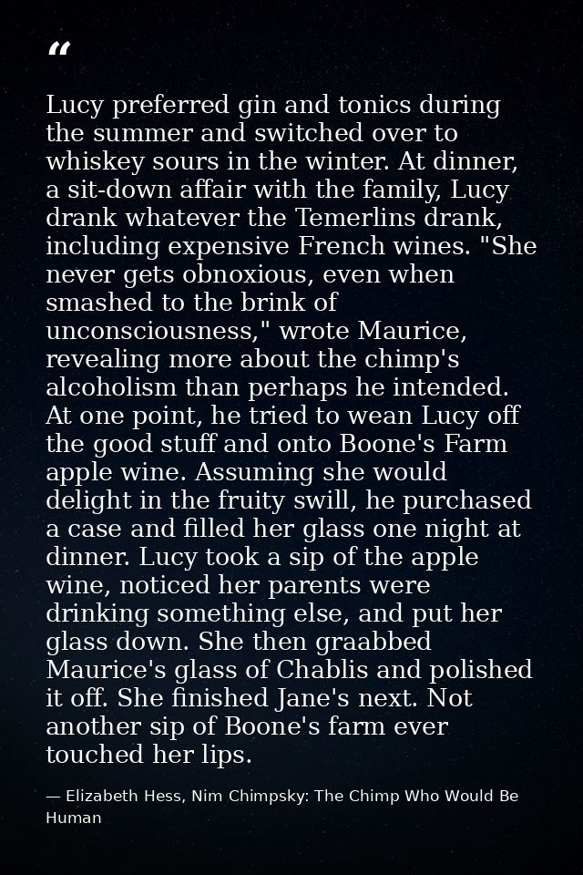 Lucy preferred gin and tonics during the summer and switched over to whiskey sours in the winter. At dinner, a sit-down  — Elizabeth Hess, Nim Chimpsky: The Chimp Who Would Be Human