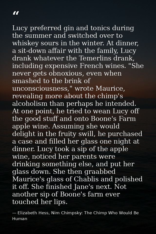 Lucy preferred gin and tonics during the summer and switched over to whiskey sours in the winter. At dinner, a sit-down  — Elizabeth Hess, Nim Chimpsky: The Chimp Who Would Be Human