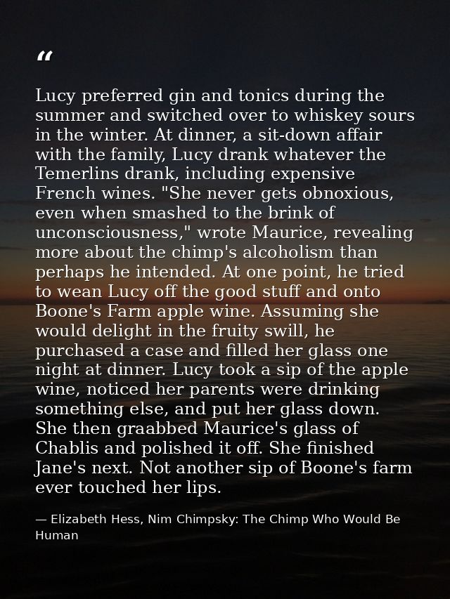 Lucy preferred gin and tonics during the summer and switched over to whiskey sours in the winter. At dinner, a sit-down  — Elizabeth Hess, Nim Chimpsky: The Chimp Who Would Be Human
