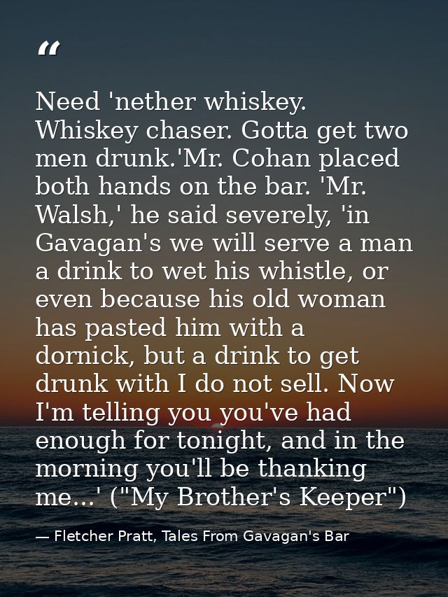 Need 'nether whiskey. Whiskey chaser. Gotta get two men drunk.'Mr. Cohan placed both hands on the bar. 'Mr. Walsh,' he s — Fletcher Pratt, Tales From Gavagan's Bar