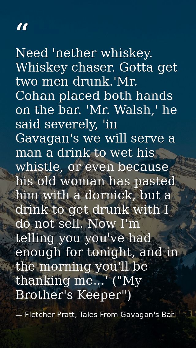 Need 'nether whiskey. Whiskey chaser. Gotta get two men drunk.'Mr. Cohan placed both hands on the bar. 'Mr. Walsh,' he s — Fletcher Pratt, Tales From Gavagan's Bar