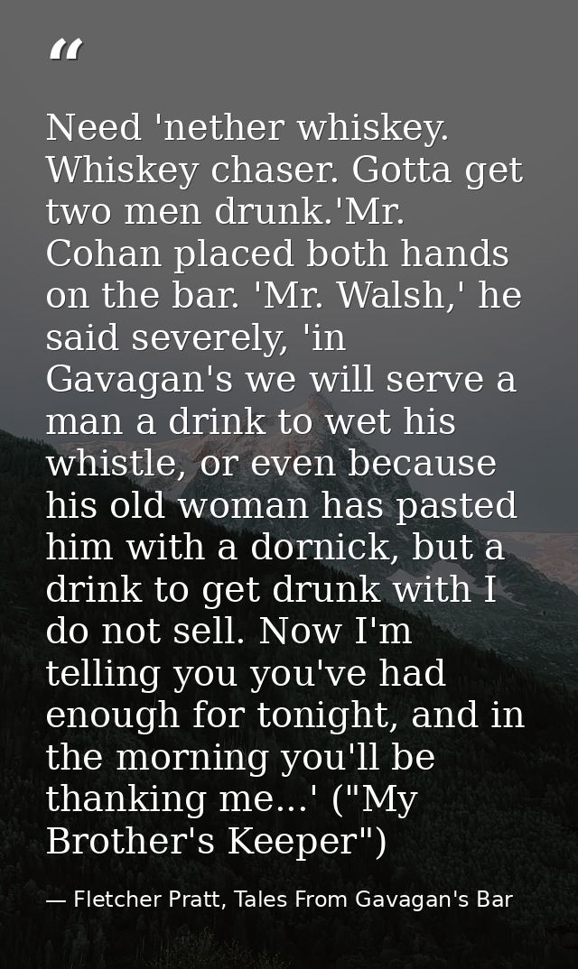 Need 'nether whiskey. Whiskey chaser. Gotta get two men drunk.'Mr. Cohan placed both hands on the bar. 'Mr. Walsh,' he s — Fletcher Pratt, Tales From Gavagan's Bar