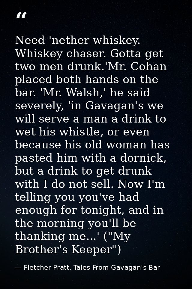 Need 'nether whiskey. Whiskey chaser. Gotta get two men drunk.'Mr. Cohan placed both hands on the bar. 'Mr. Walsh,' he s — Fletcher Pratt, Tales From Gavagan's Bar