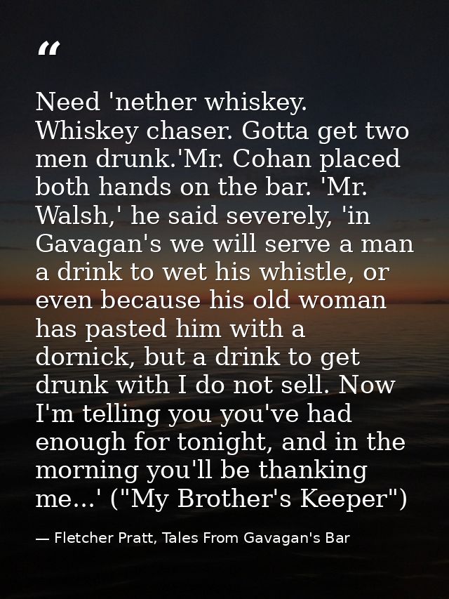 Need 'nether whiskey. Whiskey chaser. Gotta get two men drunk.'Mr. Cohan placed both hands on the bar. 'Mr. Walsh,' he s — Fletcher Pratt, Tales From Gavagan's Bar