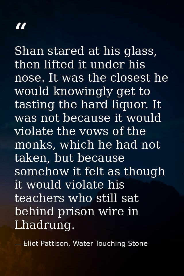 Shan stared at his glass, then lifted it under his nose. It was the closest he would knowingly get to tasting the hard l — Eliot Pattison, Water Touching Stone
