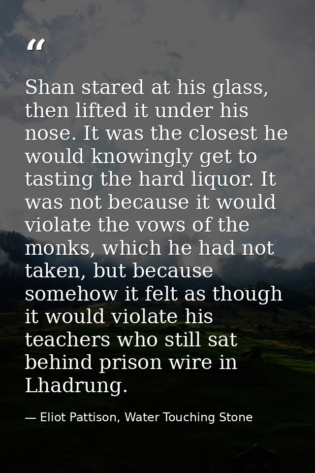 Shan stared at his glass, then lifted it under his nose. It was the closest he would knowingly get to tasting the hard l — Eliot Pattison, Water Touching Stone