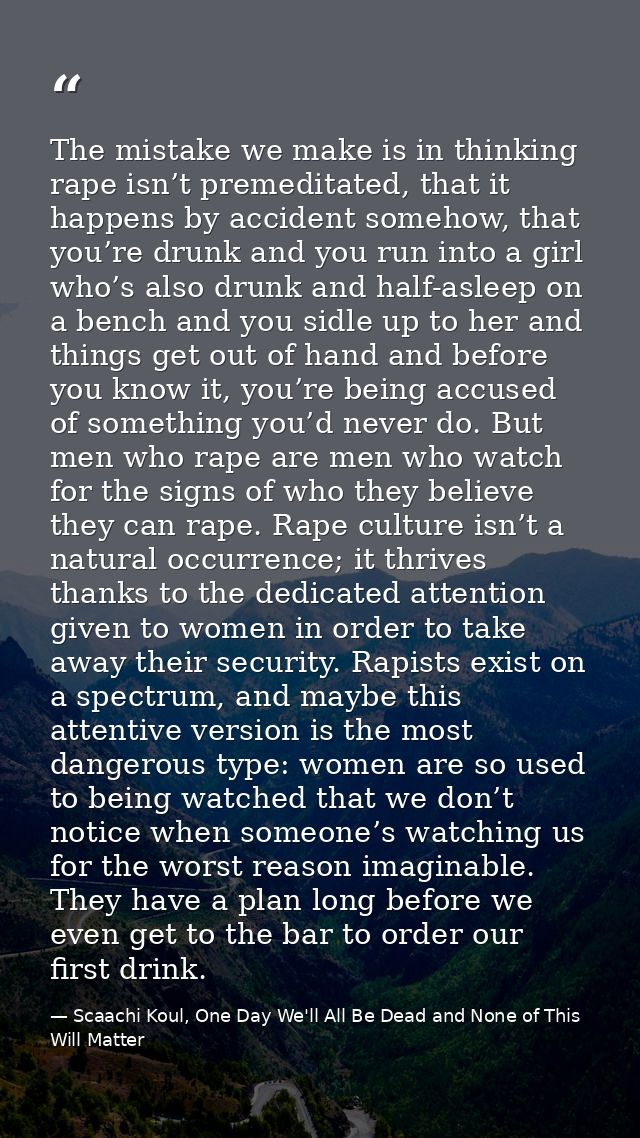 The mistake we make is in thinking rape isn’t premeditated, that it happens by accident somehow, that you’re drunk and y — Scaachi Koul, One Day We'll All Be Dead and None of This Will Matter