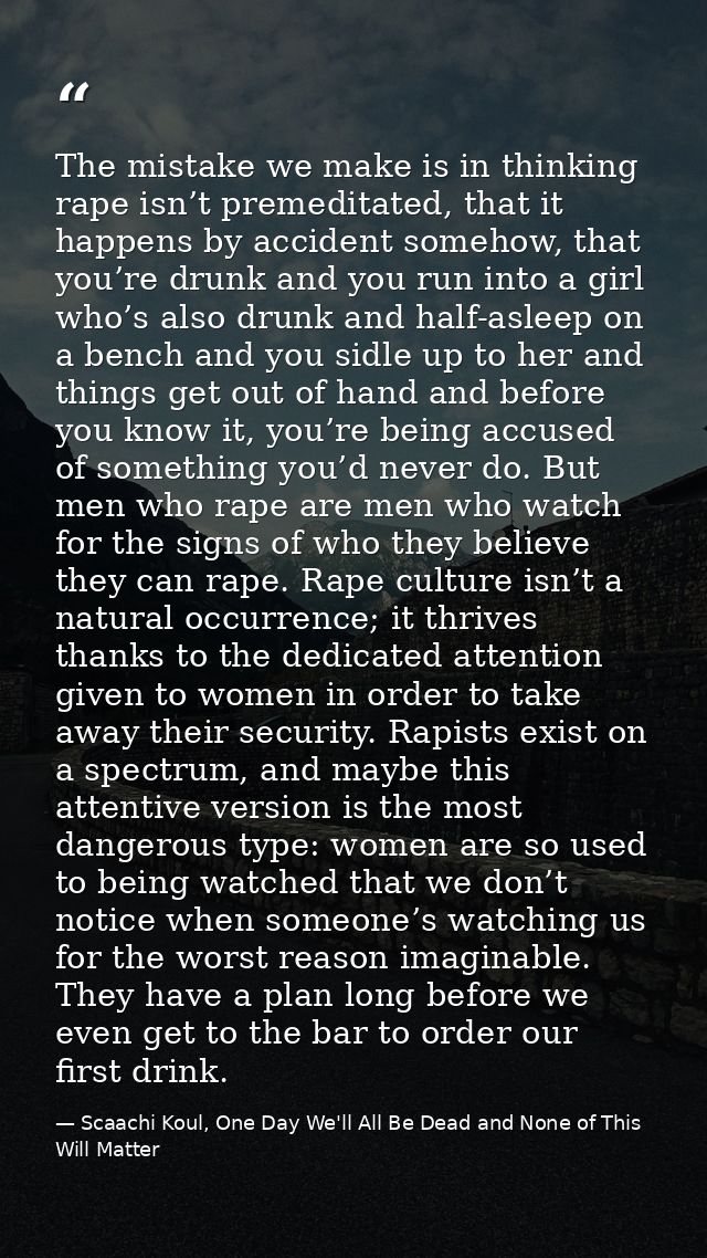 The mistake we make is in thinking rape isn’t premeditated, that it happens by accident somehow, that you’re drunk and y — Scaachi Koul, One Day We'll All Be Dead and None of This Will Matter