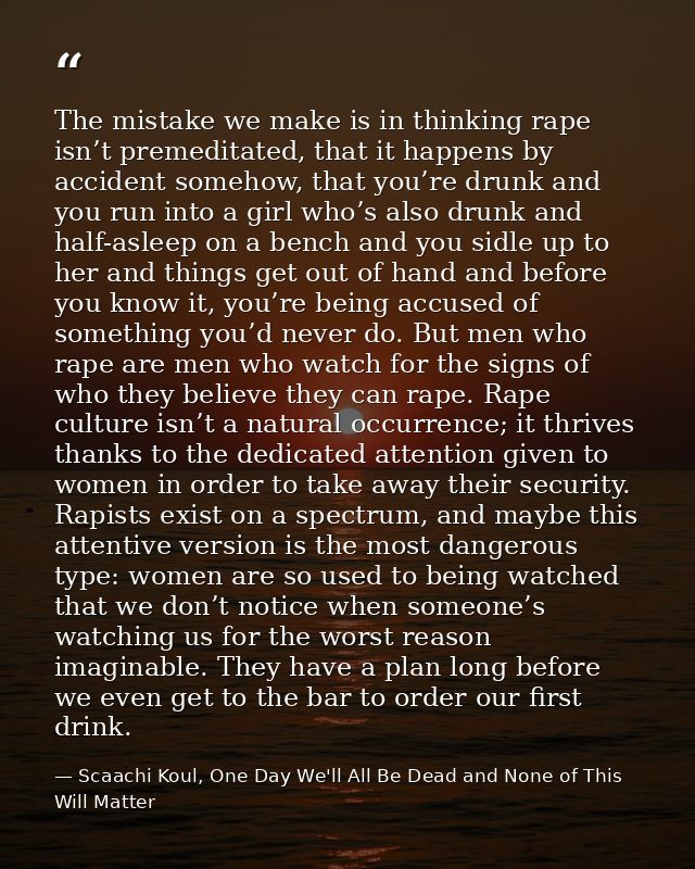The mistake we make is in thinking rape isn’t premeditated, that it happens by accident somehow, that you’re drunk and y — Scaachi Koul, One Day We'll All Be Dead and None of This Will Matter