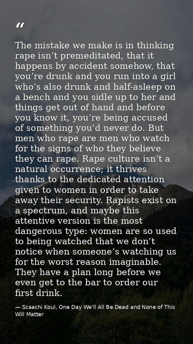 The mistake we make is in thinking rape isn’t premeditated, that it happens by accident somehow, that you’re drunk and y — Scaachi Koul, One Day We'll All Be Dead and None of This Will Matter