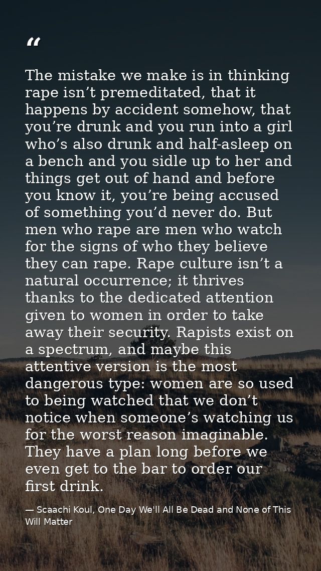 The mistake we make is in thinking rape isn’t premeditated, that it happens by accident somehow, that you’re drunk and y — Scaachi Koul, One Day We'll All Be Dead and None of This Will Matter