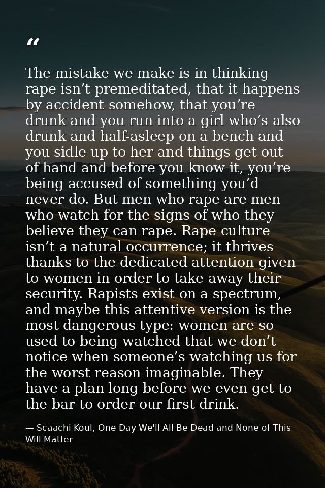 The mistake we make is in thinking rape isn’t premeditated, that it happens by accident somehow, that you’re drunk and y — Scaachi Koul, One Day We'll All Be Dead and None of This Will Matter