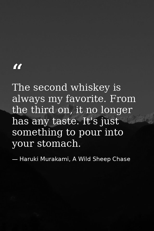 The second whiskey is always my favorite. From the third on, it no longer has any taste. It's just something to pour int — Haruki Murakami, A Wild Sheep Chase